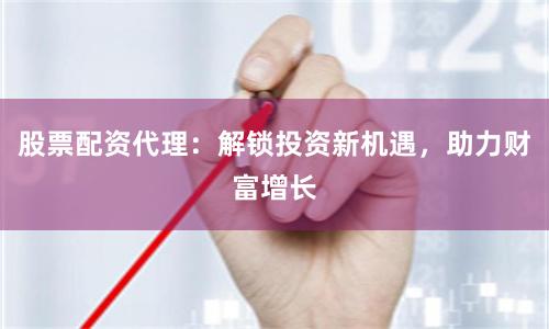 股票配资代理:解锁投资新机遇,助力财富增长