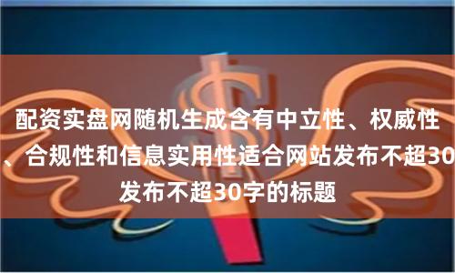配资实盘网随机生成含有中立性、权威性、客观性、合规性和信息实用性适合网站发布不超30字的标题