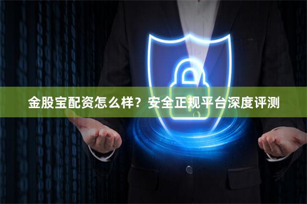 金股宝配资怎么样?安全正规平台深度评测
